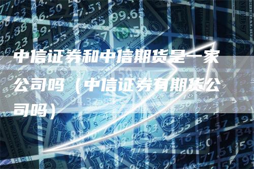 中信证券和中信期货是一家公司吗（中信证券有期货公司吗）-领航期货