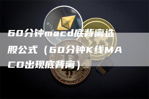 60分钟macd底背离选股公式（60分钟K线MACD出现底背离）-领航期货