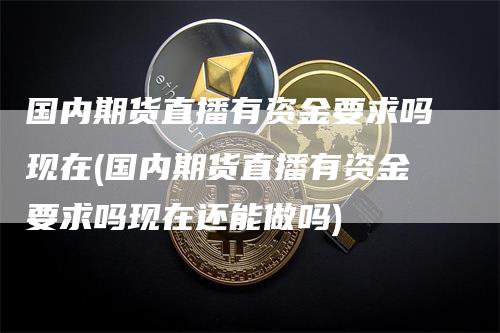 国内期货直播有资金要求吗现在(国内期货直播有资金要求吗现在还能做吗)-领航期货