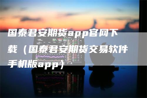 国泰君安期货app官网下载（国泰君安期货交易软件手机版app）-领航期货