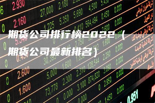 期货公司排行榜2022（期货公司最新排名）-领航期货