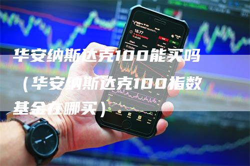 华安纳斯达克100能买吗（华安纳斯达克100指数基金在哪买）-领航期货