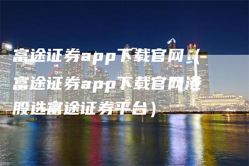 富途证券app下载官网（富途证券app下载官网港股选富途证券平台）-领航期货