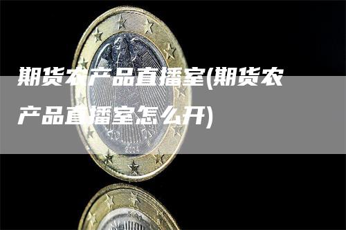 期货农产品直播室(期货农产品直播室怎么开)-领航期货