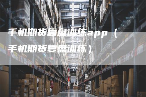 手机期货复盘训练app（手机期货复盘训练）-领航期货