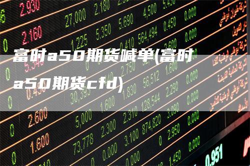 富时a50期货喊单(富时a50期货cfd)-领航期货