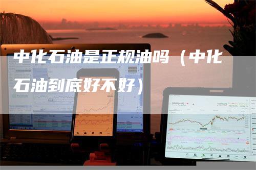 中化石油是正规油吗（中化石油到底好不好）-领航期货