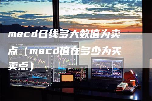 macd日线多大数值为卖点（macd值在多少为买卖点）-领航期货