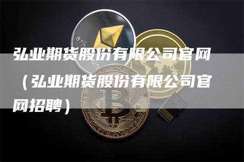 弘业期货股份有限公司官网（弘业期货股份有限公司官网招聘）-领航期货