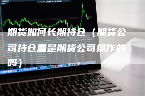 期货如何长期持仓（期货公司持仓量是期货公司操作的吗）-领航期货