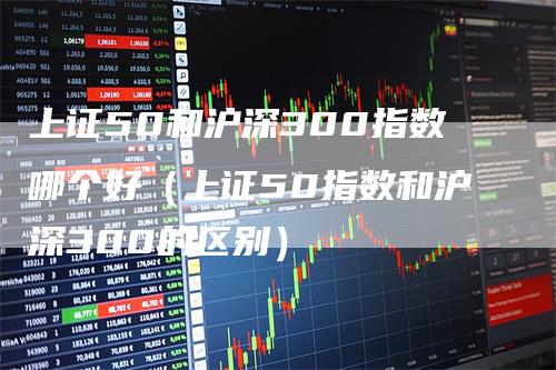 上证50和沪深300指数哪个好（上证50指数和沪深300的区别）