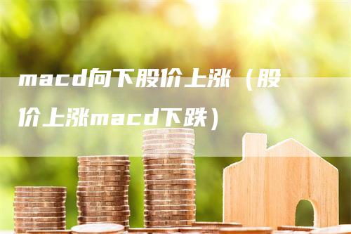 macd向下股价上涨（股价上涨macd下跌）-领航期货