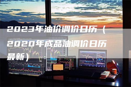 2023年油价调价日历（2020年成品油调价日历最新）