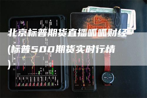 北京标普期货直播呱呱财经(标普500期货实时行情)-领航期货