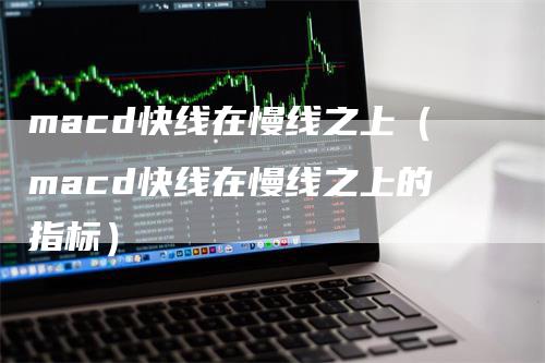 macd快线在慢线之上（macd快线在慢线之上的指标）-领航期货