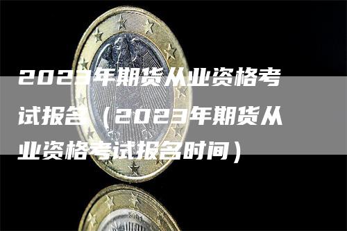 2023年期货从业资格考试报名（2023年期货从业资格考试报名时间）-领航期货