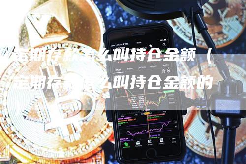 定期存款怎么叫持仓金额（定期存款怎么叫持仓金额的）-领航期货