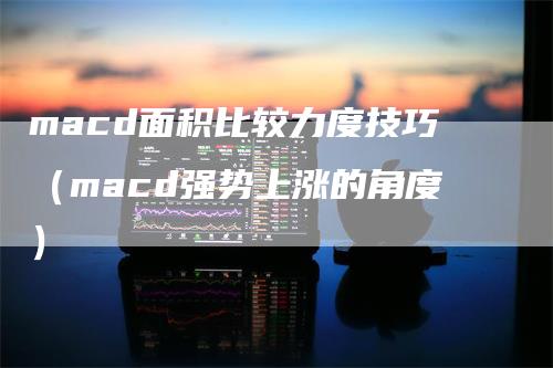 macd面积比较力度技巧（macd强势上涨的角度）-领航期货