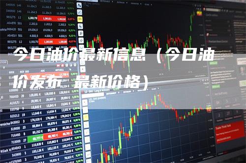 今日油价最新信息（今日油价发布 最新价格）-领航期货