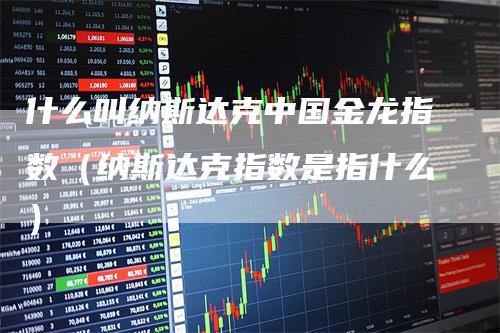 什么叫纳斯达克中国金龙指数（纳斯达克指数是指什么）-领航期货