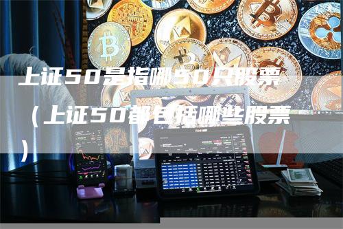 上证50是指哪50只股票（上证50都包括哪些股票）-领航期货