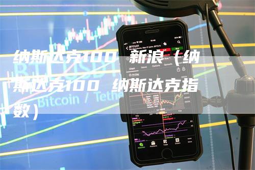 纳斯达克100 新浪（纳斯达克100 纳斯达克指数）-领航期货