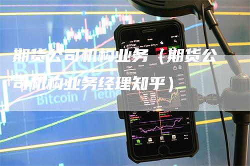 期货公司机构业务（期货公司机构业务经理知乎）-领航期货