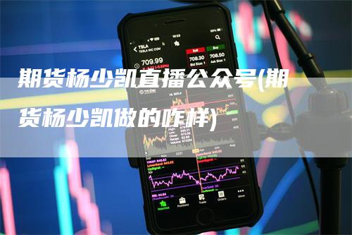 期货杨少凯直播公众号(期货杨少凯做的咋样)-领航期货