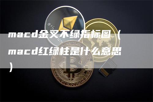 macd金叉不绿指标图（macd红绿柱是什么意思）-领航期货