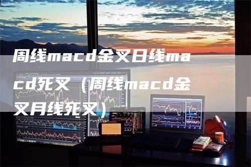 周线macd金叉日线macd死叉（周线macd金叉月线死叉）-领航期货