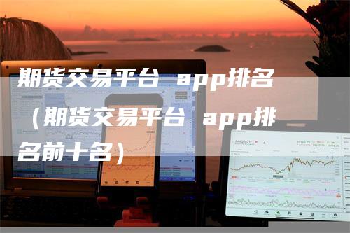 期货交易平台 app排名（期货交易平台 app排名前十名）-领航期货