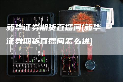 新华证券期货直播间(新华证券期货直播间怎么进)-领航期货