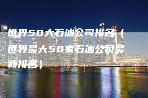 世界50大石油公司排名（世界最大50家石油公司最新排名）-领航期货