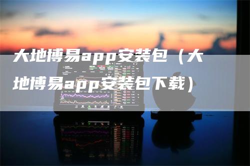 大地博易app安装包（大地博易app安装包下载）-领航期货