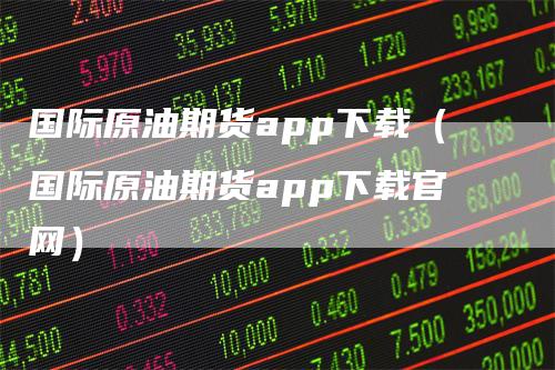 国际原油期货app下载（国际原油期货app下载官网）-领航期货