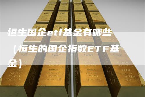 恒生国企etf基金有哪些（恒生的国企指数ETF基金）-领航期货