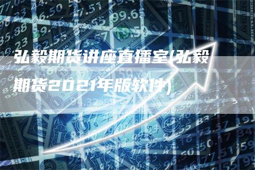 弘毅期货讲座直播室(弘毅期货2021年版软件)-领航期货