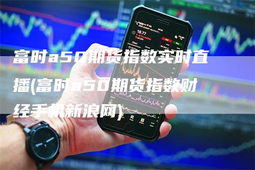 富时a50期货指数实时直播(富时a50期货指数财经手机新浪网)-领航期货