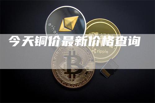 今天铜价最新价格查询-领航期货