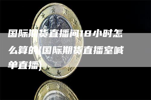 国际期货直播间18小时怎么算的(国际期货直播室喊单直播)