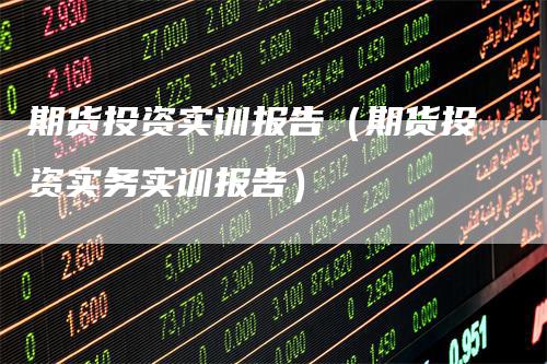 期货投资实训报告（期货投资实务实训报告）-领航期货