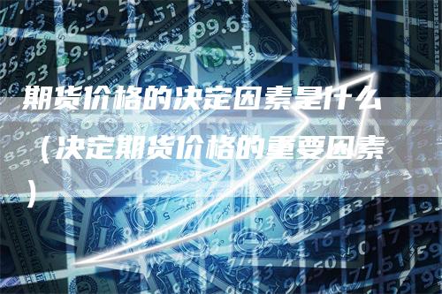 期货价格的决定因素是什么（决定期货价格的重要因素）-领航期货