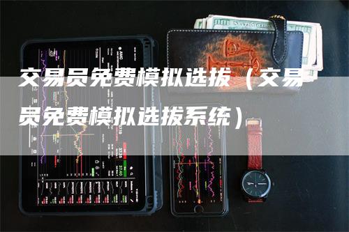 交易员免费模拟选拔（交易员免费模拟选拔系统）-领航期货