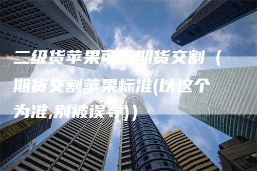 二级货苹果可用期货交割（期货交割苹果标准(以这个为准,别被误导)）-领航期货