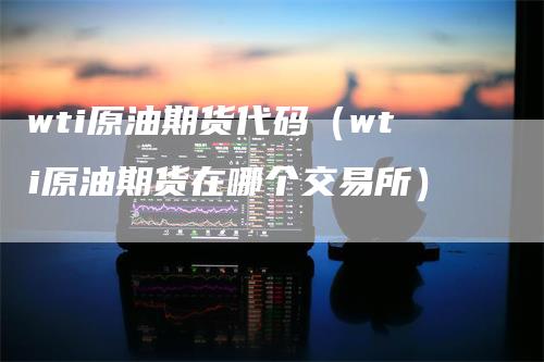 wti原油期货代码（wti原油期货在哪个交易所）-领航期货