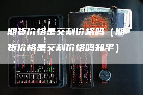 期货价格是交割价格吗（期货价格是交割价格吗知乎）-领航期货