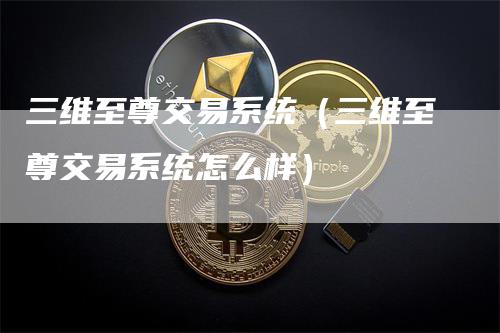 三维至尊交易系统（三维至尊交易系统怎么样）-领航期货