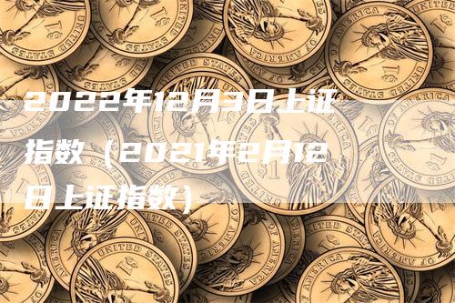 2022年12月3日上证指数（2021年2月12日上证指数）-领航期货