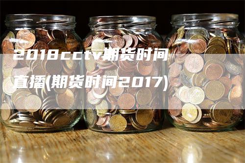 2018cctv期货时间直播(期货时间2017)