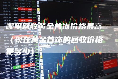 哪里回收黄金首饰价格最高（现在黄金首饰的回收价格是多少）-领航期货